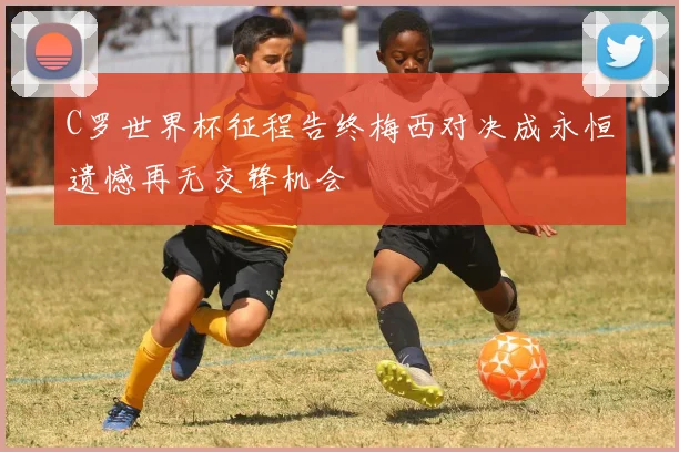 C罗世界杯征程告终梅西对决成永恒遗憾再无交锋机会