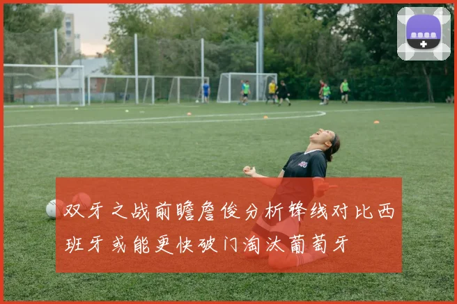 双牙之战前瞻詹俊分析锋线对比西班牙或能更快破门淘汰葡萄牙