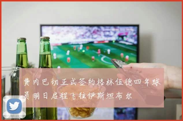 费内巴切正式签约格林伍德四年球员明日启程飞往伊斯坦布尔