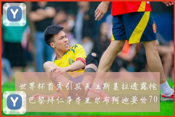 世界杯首秀引发关注斯基拉透露枪手巴黎拜仁争夺里尔布阿迪要价7000万欧